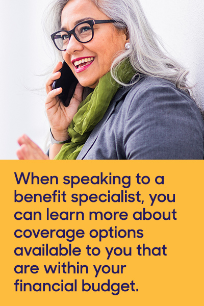 When speaking to a benefit specialist, you can learn more about coverage options available to you that are within your financial budget.